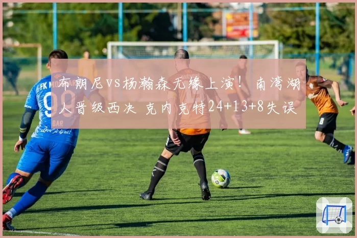布朗尼vs杨瀚森无缘上演！南湾湖人晋级西决 克内克特24+13+8失误