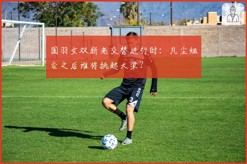国羽女双新老交替进行时：凡尘组合之后谁将挑起大梁？