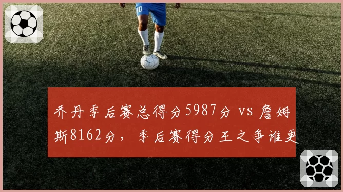 乔丹季后赛总得分5987分 vs 詹姆斯8162分,季后赛得分王之争谁更伟大?