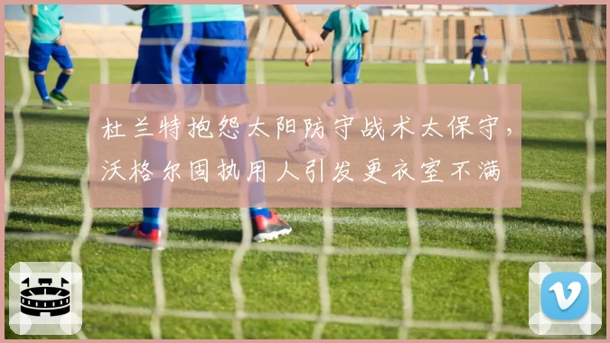 杜兰特抱怨太阳防守战术太保守，沃格尔固执用人引发更衣室不满