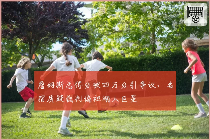 詹姆斯总得分破四万分引争议，名宿质疑裁判偏袒湖人巨星