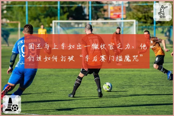 国王与上季如出一辙收官乏力，他们该如何打破“季后赛门槛魔咒”？