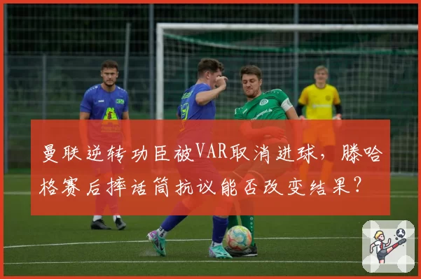 曼联逆转功臣被VAR取消进球，滕哈格赛后摔话筒抗议能否改变结果？
